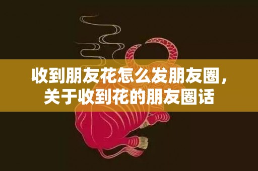 收到朋友花怎么发朋友圈，关于收到花的朋友圈话