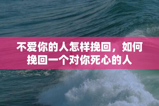 不爱你的人怎样挽回，如何挽回一个对你死心的人