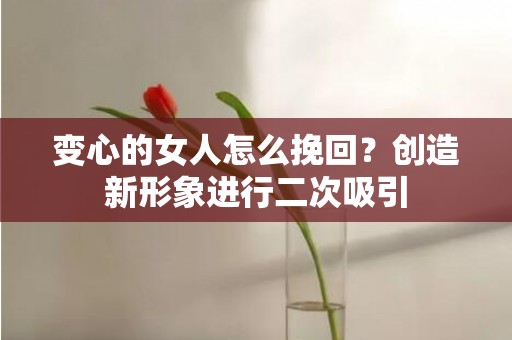 变心的女人怎么挽回？创造新形象进行二次吸引