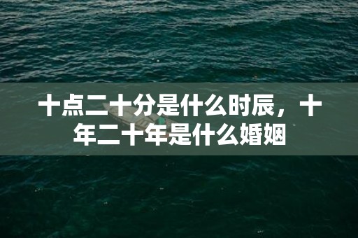 十点二十分是什么时辰，十年二十年是什么婚姻