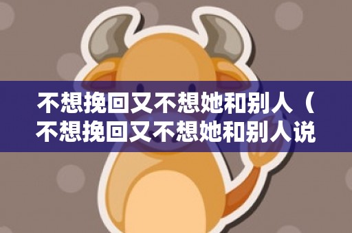 不想挽回又不想她和别人（不想挽回又不想她和别人说话）