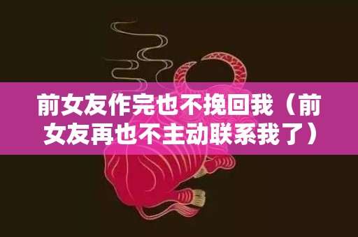 前女友作完也不挽回我（前女友再也不主动联系我了）