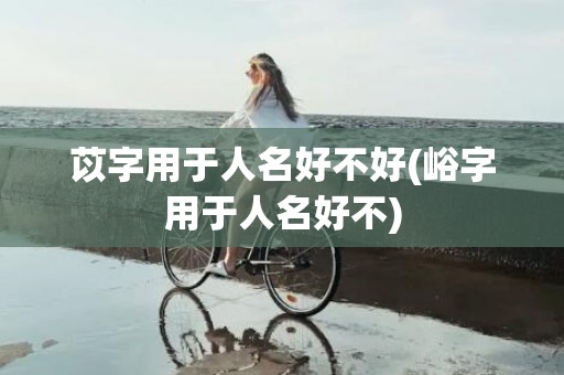 苡字用于人名好不好(峪字用于人名好不)