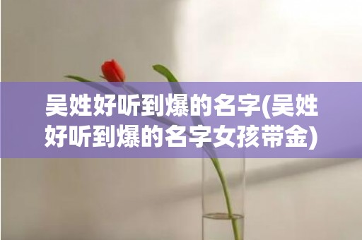 吴姓好听到爆的名字(吴姓好听到爆的名字女孩带金)