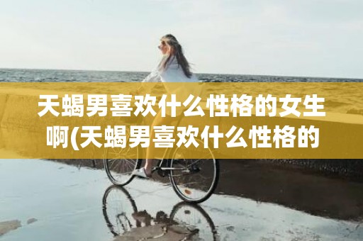 天蝎男喜欢什么性格的女生啊(天蝎男喜欢什么性格的女生)