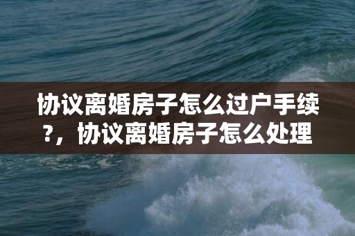 协议离婚房子怎么过户手续?，协议离婚房子怎么处理好