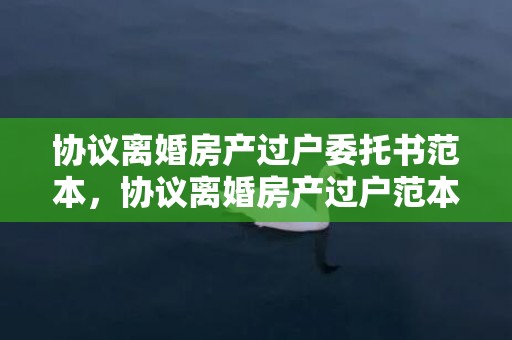 协议离婚房产过户委托书范本，协议离婚房产过户范本