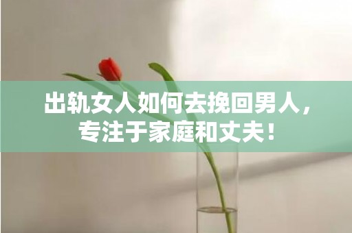 出轨女人如何去挽回男人，专注于家庭和丈夫！