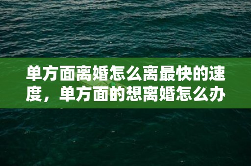 单方面离婚怎么离最快的速度，单方面的想离婚怎么办