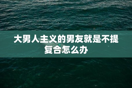 大男人主义的男友就是不提复合怎么办