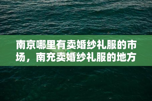 南京哪里有卖婚纱礼服的市场，南充卖婚纱礼服的地方