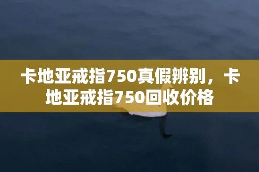 卡地亚戒指750真假辨别，卡地亚戒指750回收价格