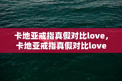 卡地亚戒指真假对比love，卡地亚戒指真假对比love