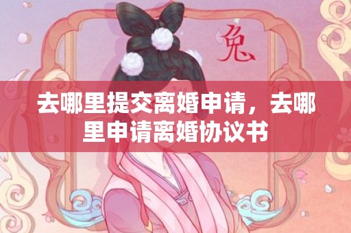 去哪里提交离婚申请，去哪里申请离婚协议书