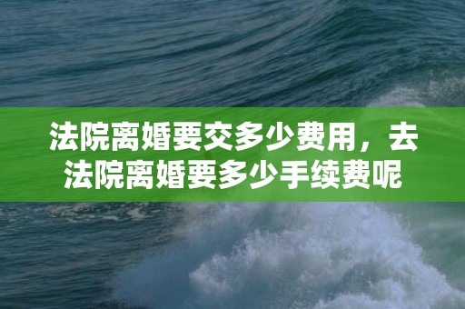 法院离婚要交多少费用，去法院离婚要多少手续费呢