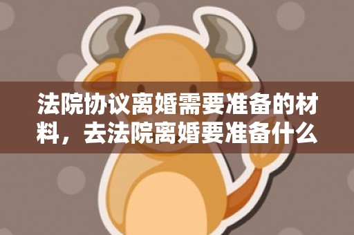 法院协议离婚需要准备的材料，去法院离婚要准备什么资料