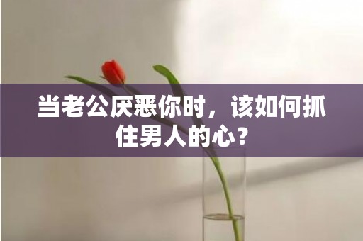 当老公厌恶你时，该如何抓住男人的心？