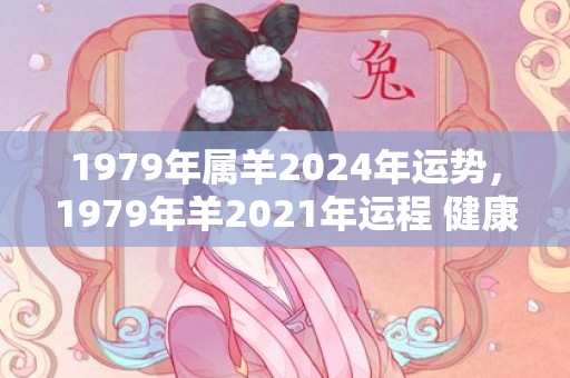 1979年属羊2024年运势，1979年羊2021年运程 健康运势好吗