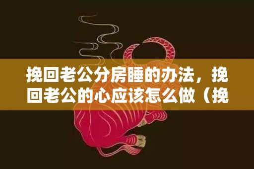 挽回老公分房睡的办法，挽回老公的心应该怎么做（挽回老公的16句感人话）