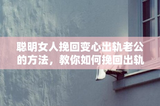 聪明女人挽回变心出轨老公的方法，教你如何挽回出轨的老公