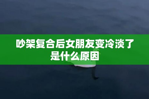 吵架复合后女朋友变冷淡了是什么原因