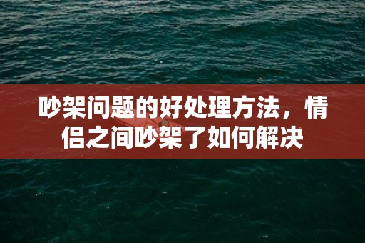 吵架问题的好处理方法，情侣之间吵架了如何解决