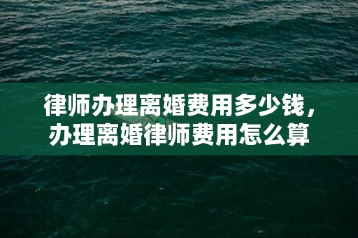 律师办理离婚费用多少钱，办理离婚律师费用怎么算