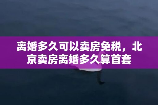 离婚多久可以卖房免税，北京卖房离婚多久算首套