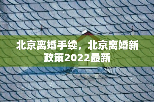 北京离婚手续，北京离婚新政策2022最新