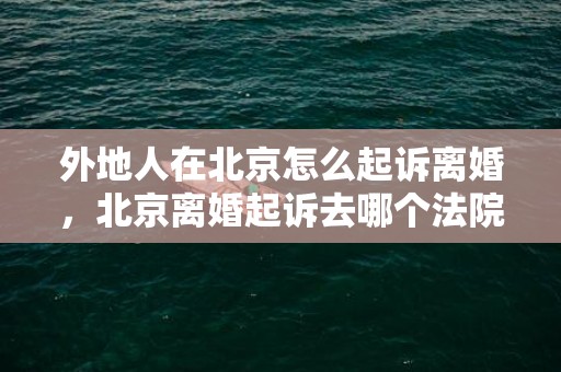 外地人在北京怎么起诉离婚，北京离婚起诉去哪个法院