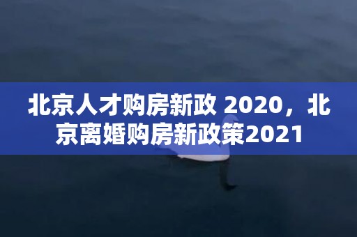 北京人才购房新政 2020，北京离婚购房新政策2021