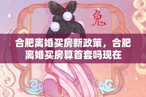 合肥离婚买房新政策，合肥离婚买房算首套吗现在