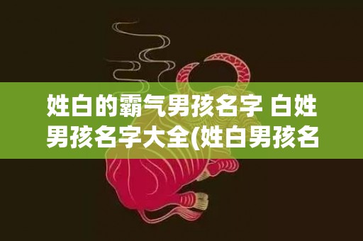 姓白的霸气男孩名字 白姓男孩名字大全(姓白男孩名字霸气古风)