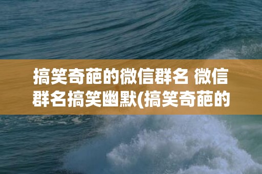 搞笑奇葩的微信群名 微信群名搞笑幽默(搞笑奇葩的微信群名称 大学)