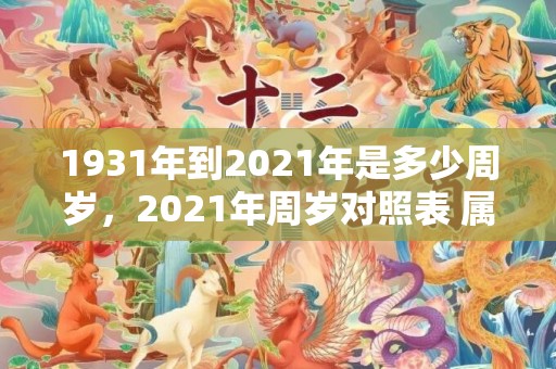 1931年到2021年是多少周岁，2021年周岁对照表 属牛人全年运势