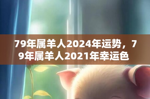 79年属羊人2024年运势，79年属羊人2021年幸运色 紫色能调节衰败运势