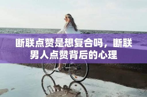 断联点赞是想复合吗，断联男人点赞背后的心理