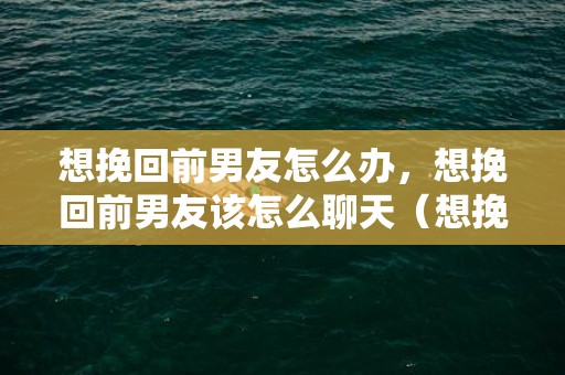 想挽回前男友怎么办，想挽回前男友该怎么聊天（想挽回前男友该怎么聊天话题）