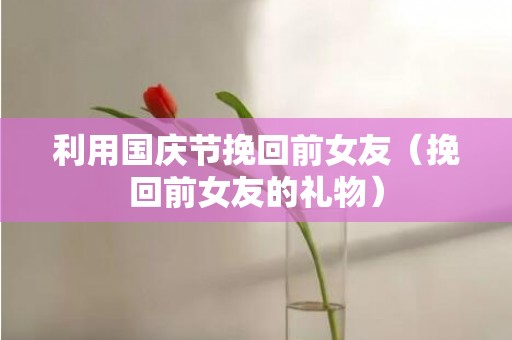 利用国庆节挽回前女友（挽回前女友的礼物）