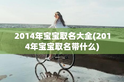 2014年宝宝取名大全(2014年宝宝取名带什么)