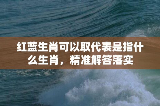 红蓝生肖可以取代表是指什么生肖，精准解答落实