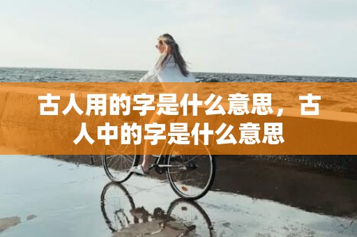 古人用的字是什么意思，古人中的字是什么意思