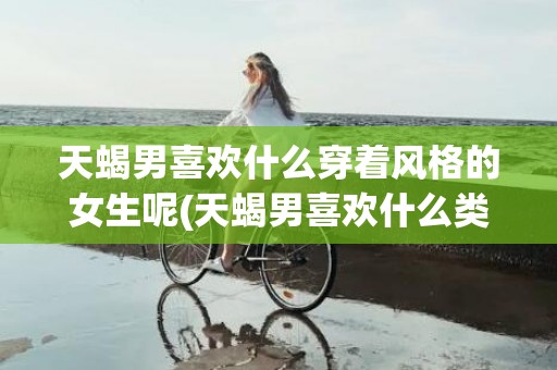 天蝎男喜欢什么穿着风格的女生呢(天蝎男喜欢什么类型)