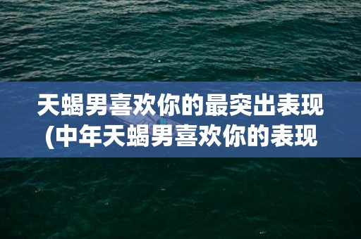 天蝎男喜欢你的最突出表现(中年天蝎男喜欢你的表现)