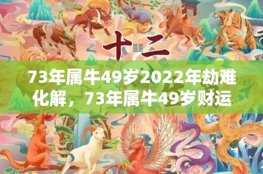 73年属牛49岁2022年劫难化解，73年属牛49岁财运,何时走大运