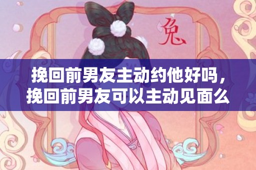 挽回前男友主动约他好吗，挽回前男友可以主动见面么（挽回前男友找对方父母可以吗）