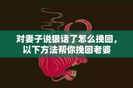 对妻子说狠话了怎么挽回，以下方法帮你挽回老婆