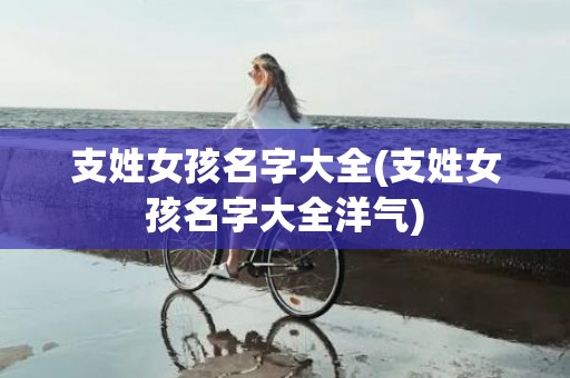 支姓女孩名字大全(支姓女孩名字大全洋气)