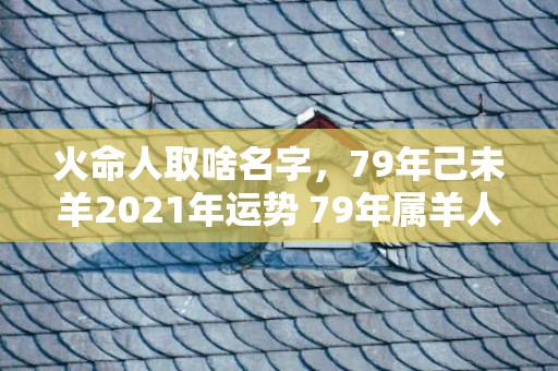 火命人取啥名字，79年己未羊2021年运势 79年属羊人的命理