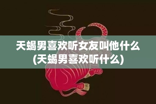 天蝎男喜欢听女友叫他什么(天蝎男喜欢听什么)